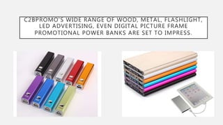 C2BPROMO’S WIDE RANGE OF WOOD, METAL, FLASHLIGHT,
LED ADVERTISING, EVEN DIGITAL PICTURE FRAME
PROMOTIONAL POWER BANKS ARE SET TO IMPRESS.
 