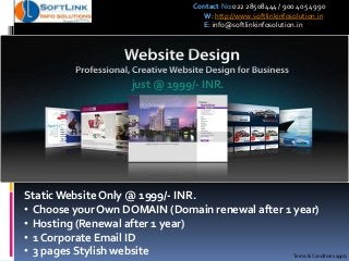 just @ 1999/- INR.
Static Website Only @ 1999/- INR.
• Choose your Own DOMAIN (Domain renewal after 1 year)
• Hosting (Renewal after 1 year)
• 1 Corporate Email ID
• 3 pages Stylish website Terms & Conditions apply
Contact No:022 28508444 / 900 405 4990
W: http://www.softlinkinfosolution.in
E: info@softlinkinfosolution.in
 