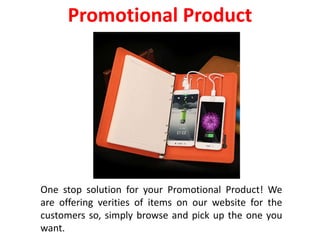 One stop solution for your Promotional Product! We
are offering verities of items on our website for the
customers so, simply browse and pick up the one you
want.
Promotional Product
 
