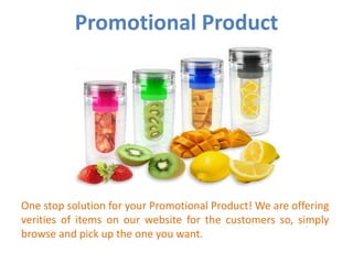 One stop solution for your Promotional Product! We are offering
verities of items on our website for the customers so, simply
browse and pick up the one you want.
Promotional Product
 