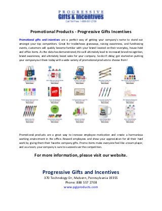 Promotional Products - Progressive Gifts Incentives
Promotional gifts and incentives are a perfect way of getting your company's name to stand out
amongst your top competitors. Great for tradeshows giveaways, raising awareness, and fundraising
events, customers will quickly become familiar with your brand located on their everyday, house-hold
and office items. As the data has demonstrated, this will ultimately lead to increased brand recognition,
brand awareness, and ultimately boost sales for your company. So don't delay; get started on putting
your company out there today with a wide variety of promotional products to choose from!
Promotional products are a great way to increase employee motivation and create a harmonious
working environment in the office. Reward employees and show your appreciation for all their hard
work by giving them their favorite company gifts. Promo items make everyone feel like a team player,
and as a team, your company is sure to succeed over the competition.
For more information, please visit our website.
Progressive Gifts and Incentives
370 Technology Dr, Malvern, Pennsylvania 19355
Phone: 888 557 2708
www.pgiproducts.com
 