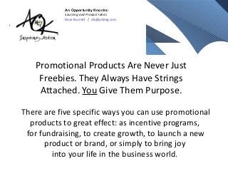 Promotional Products Are Never Just
Freebies. They Always Have Strings
Attached. You Give Them Purpose.
There are five specific ways you can use promotional
products to great effect: as incentive programs,
for fundraising, to create growth, to launch a new
product or brand, or simply to bring joy
into your life in the business world.
An Opportunity Knocks:
Sourcing and Product Ideas
Dave Burnett / db@aokmg.com
 