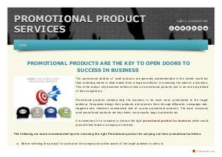 Call Us : 612 8011 3333PROMOTIONAL PRODUCTPROMOTIONAL PRODUCT
SERVICESSERVICES
PROMOTIONAL PRODUCTS ARE THE KEY TO OPEN DOORS TO
SUCCESS IN BUSINESS
The promotional abilities of small products are generally underestimated in the market world but
their underdog nature is what makes them a huge contributor in increasing the sales in a business.
This is the reason why business entities invest on promotional products just to be one step ahead
of their competitors.
Promotional products certainly help the business to be much more connectable to the target
audience. Companies design their products and promote them through billboards, newspaper ads,
magazine ads, television commercials and of course promotional products. The most commonly
used promotional products are key chains, mouse pads, bags, bookmarks,etc.
It is necessary f or a company to choose the right promotional product for business which would
promote their brand or company at the best.
The following are some recommended tips for choosing the right Promotional product for carrying out their promotional activities:
Bef ore selecting the product f or promotion the company should be aware of the target audience it caters to.
HOMEHOME
PDFmyURL.com
 