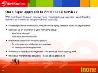 Our Unique Approach to Promotional Services We recognize that promotional product can be highly personal within an organization Consider us an extension of your marketing group What’s the message? What’s the desired outcome? We immerse ourselves into your culture To understand your challenges and objectives To identify true value opportunities Well beyond inventory management – our services mirror agency work Innovative merchandise solutions – it’s all about product fit With an intense focus on creativity and merchandising expertise, WorkflowOne delivers far more than just promotional products 