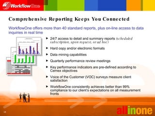 Comprehensive Reporting Keeps You Connected WorkflowOne offers more than 40 standard reports, plus on-line access to data inquiries in real time 24/7 access to detail and summary reports  (scheduled subscription, upon request, or ad hoc) Hard copy and/or electronic formats Data mining capabilities Quarterly performance review meetings Key performance indicators are pre-defined according to Cemex objectives Voice of the Customer (VOC) surveys measure client satisfaction WorkflowOne consistently achieves better than 99% compliance to our client’s expectations on all measurement fronts 