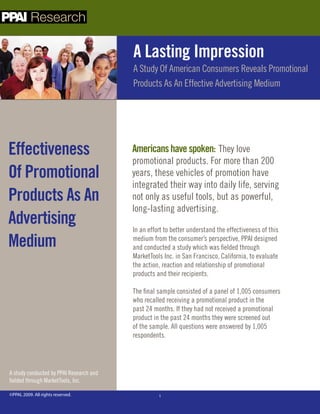 Research

                                         A Lasting Impression
                                         A Study Of American Consumers Reveals Promotional
                                         Products As An Effective Advertising Medium




Effectiveness                            Americans have spoken: They love
                                         promotional products. For more than 200
Of Promotional                           years, these vehicles of promotion have
                                         integrated their way into daily life, serving
Products As An                           not only as useful tools, but as powerful,
                                         long-lasting advertising.
Advertising                              In an effort to better understand the effectiveness of this
Medium                                   medium from the consumer’s perspective, PPAI designed
                                         and conducted a study which was fielded through
                                         MarketTools Inc. in San Francisco, California, to evaluate
                                         the action, reaction and relationship of promotional
                                         products and their recipients.

                                         The final sample consisted of a panel of 1,005 consumers
                                         who recalled receiving a promotional product in the
                                         past 24 months. If they had not received a promotional
                                         product in the past 24 months they were screened out
                                         of the sample. All questions were answered by 1,005
                                         respondents.




A study conducted by PPAI Research and
fielded through MarketTools, Inc.

©PPAI, 2009. All rights reserved.                  1
 