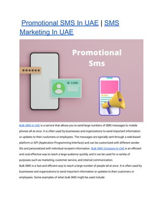 Promotional SMS In UAE | SMS
Marketing In UAE
Bulk SMS In UAE is a service that allows you to send large numbers of SMS messages to mobile
phones all at once. It is often used by businesses and organizations to send important information
or updates to their customers or employees. The messages are typically sent through a web-based
platform or API (Application Programming Interface) and can be customized with different sender
IDs and personalized with individual recipient information. Bulk SMS Company In UAE is an eﬃcient
and cost-effective way to reach a large audience quickly, and it can be used for a variety of
purposes such as marketing, customer service, and internal communication.
Bulk SMS is a fast and eﬃcient way to reach a large number of people all at once. It is often used by
businesses and organizations to send important information or updates to their customers or
employees. Some examples of when bulk SMS might be used include:
 