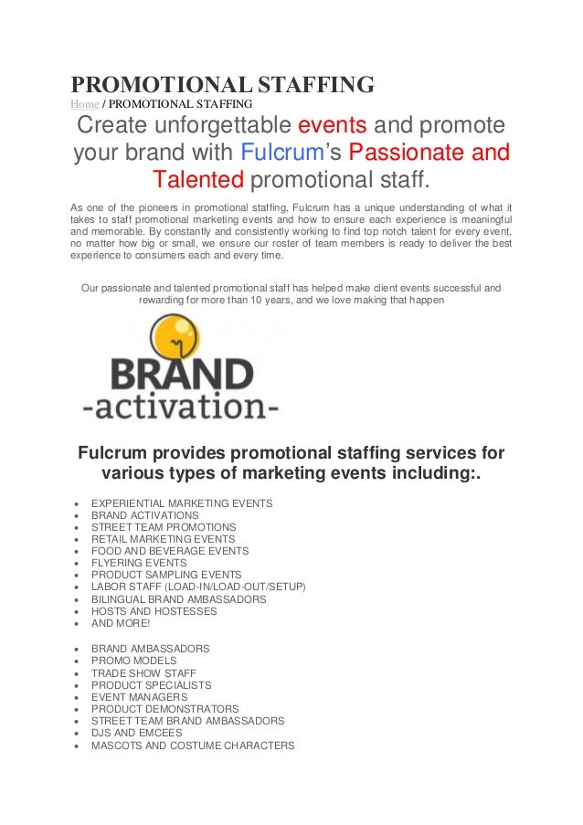 PROMOTIONAL STAFFING
Home / PROMOTIONAL STAFFING
Create unforgettable events and promote
your brand with Fulcrum’s Passionate and
Talented promotional staff.
As one of the pioneers in promotional staffing, Fulcrum has a unique understanding of what it
takes to staff promotional marketing events and how to ensure each experience is meaningful
and memorable. By constantly and consistently working to find top notch talent for every event,
no matter how big or small, we ensure our roster of team members is ready to deliver the best
experience to consumers each and every time.
Our passionate and talented promotional staff has helped make client events successful and
rewarding for more than 10 years, and we love making that happen
Fulcrum provides promotional staffing services for
various types of marketing events including:.
 EXPERIENTIAL MARKETING EVENTS
 BRAND ACTIVATIONS
 STREET TEAM PROMOTIONS
 RETAIL MARKETING EVENTS
 FOOD AND BEVERAGE EVENTS
 FLYERING EVENTS
 PRODUCT SAMPLING EVENTS
 LABOR STAFF (LOAD-IN/LOAD-OUT/SETUP)
 BILINGUAL BRAND AMBASSADORS
 HOSTS AND HOSTESSES
 AND MORE!
 BRAND AMBASSADORS
 PROMO MODELS
 TRADE SHOW STAFF
 PRODUCT SPECIALISTS
 EVENT MANAGERS
 PRODUCT DEMONSTRATORS
 STREET TEAM BRAND AMBASSADORS
 DJS AND EMCEES
 MASCOTS AND COSTUME CHARACTERS
 