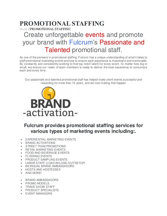 PROMOTIONAL STAFFING
Home / PROMOTIONAL STAFFING
Create unforgettable events and promote
your brand with Fulcrum’s Passionate and
Talented promotional staff.
As one of the pioneers in promotional staffing, Fulcrum has a unique understanding of what it takes to
staff promotional marketing events and how to ensure each experience is meaningful and memorable.
By constantly and consistently working to find top notch talent for every event, no matter how big or
small, we ensure our roster of team members is ready to deliver the best experience to consumers
each and every time.
Our passionate and talented promotional staff has helped make client events successful and
rewarding for more than 10 years, and we love making that happen
Fulcrum provides promotional staffing services for
various types of marketing events including:.
 EXPERIENTIAL MARKETING EVENTS
 BRAND ACTIVATIONS
 STREET TEAM PROMOTIONS
 RETAIL MARKETING EVENTS
 FOOD AND BEVERAGE EVENTS
 FLYERING EVENTS
 PRODUCT SAMPLING EVENTS
 LABOR STAFF (LOAD-IN/LOAD-OUT/SETUP)
 BILINGUAL BRAND AMBASSADORS
 HOSTS AND HOSTESSES
 AND MORE!
 BRAND AMBASSADORS
 PROMO MODELS
 TRADE SHOW STAFF
 PRODUCT SPECIALISTS
 EVENT MANAGERS
 