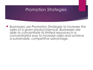 Promotion Strategies
 Businesses use Promotion Strategies to increase the
sales of a given product/service. Businesses are
able to concentrate its limited resources in a
concentrated way to increase sales and achieve
a sustainable, competitive advantage.
 