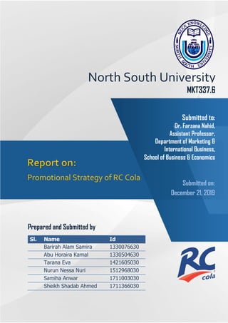 Submitted on:
December 21, 2019
Promotional Strategy of RC Cola
MKT337.6
Prepared and Submitted by
Sl. Name Id
1. Barirah Alam Samira 1330076630
2. Abu Horaira Kamal 1330504630
3. Tarana Eva 1421605030
4. Nurun Nessa Nuri 1512968030
5. Samiha Anwar 1711003030
6. Sheikh Shadab Ahmed 1711366030
North South University
Submitted to:
Dr. Farzana Nahid,
Assistant Professor,
Department of Marketing &
International Business,
School of Business & Economics
 