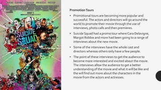 PromotionTours
• Promotional tours are becoming more popular and
successful.The actors and directors will go around the
world to promote their movie through the use of
interviews, photo calls and then premieres.
• Suicide Squad had a promo tour where Cara Delavigne,
Margot Robbie and more had been going to a range of
interviews about the new movie.
• Some of the interviews have the whole cast and
directors whereas others only have a few people.
• The point of these interviews to get the audience to
become more interested and excited about the movie.
The interviews allow the audience to get a better
understanding of the movie and what it will be like and
the will find out more about the characters in the
movie from the actors and actresses.
 