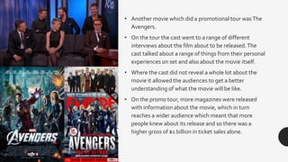 • Another movie which did a promotional tour wasThe
Avengers.
• On the tour the cast went to a range of different
interviews about the film about to be released.The
cast talked about a range of things from their personal
experiences on set and also about the movie itself.
• Where the cast did not reveal a whole lot about the
movie it allowed the audiences to get a better
understanding of what the movie will be like.
• On the promo tour, more magazines were released
with information about the movie, which in turn
reaches a wider audience which meant that more
people knew about its release and so there was a
higher gross of $1 billion in ticket sales alone.
 