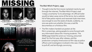 The Blair Witch Project, 1999
• Thought to be the first movie marketed mainly by and
through the internet,The BlairWitch Project used
‘creepy uncertainty’ to its advantage.An official trailer
would’ve taken away some of the terror, but a website
full of fake police reports and newsreel-style interviews
was enough to sow the seeds of doubt; suddenly, no
one was quite sure whether this was a real life
documentary or a fictitious film.
• The film makers handed out posters at the
film’s screenings, asking people to come forward with
any information about the ‘missing students’.The
IMDB page listed the actors as ‘missing, presumed
dead’ for the first year after release, and the
production company hired actors to film clips as police
officers and investigators involved in the case. Cheap
to pull off, and terrifyingly convincing.
 
