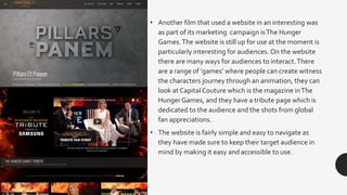 • Another film that used a website in an interesting was
as part of its marketing campaign isThe Hunger
Games.The website is still up for use at the moment is
particularly interesting for audiences. On the website
there are many ways for audiences to interact.There
are a range of ‘games’ where people can create witness
the characters journey through an animation, they can
look at CapitalCouture which is the magazine inThe
Hunger Games, and they have a tribute page which is
dedicated to the audience and the shots from global
fan appreciations.
• The website is fairly simple and easy to navigate as
they have made sure to keep their target audience in
mind by making it easy and accessible to use.
 