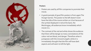 Posters
• Posters are used by all film companies to promote their
movie.
• A good example of good film posters is from againThe
Hunger Games.The poster to the left doesn’t even
have the title of the movie written on it but because of
the symbol displayed in red at the back, the
Mockingjay, all audiences know immediately which
movie it is.
• The contrast of the red and white shows the audience
that there will be danger as many connotations of the
colour red are blood, and danger.Therefore when it
juxtaposes with the innocent angelic white it is
immediately thought that the film will have dark
aspects and will seem to kill the light.
 