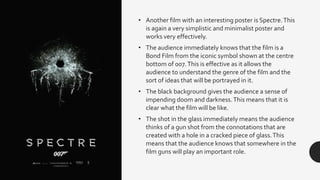 • Another film with an interesting poster is Spectre.This
is again a very simplistic and minimalist poster and
works very effectively.
• The audience immediately knows that the film is a
Bond Film from the iconic symbol shown at the centre
bottom of 007.This is effective as it allows the
audience to understand the genre of the film and the
sort of ideas that will be portrayed in it.
• The black background gives the audience a sense of
impending doom and darkness.This means that it is
clear what the film will be like.
• The shot in the glass immediately means the audience
thinks of a gun shot from the connotations that are
created with a hole in a cracked piece of glass.This
means that the audience knows that somewhere in the
film guns will play an important role.
 
