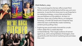 Pitch Perfect 2, 2015
• The musical sequel to the box-office smash Pitch
Perfect turned its marketing level all the way up to aca-
awesome. It was the first movie ever to use Snapchat in
its marketing strategy, a move that earned them
300,000 followers on the platform.At their LA
premiere, there was aTwitter Mirror, an Instagram
Instastop, aTumblr GIF booth and a Snapchat stop
where the stars could literally create marketing
content just by pulling a face.
• Exploring new social media channels for a multi-
million-dollar film is a bold idea that
worked brilliantly. Their target audience of women
aged 16-30, with a strong fanbase of teenagers, lines
up perfectly with the kind of marketing tools and ideas
they used.
 