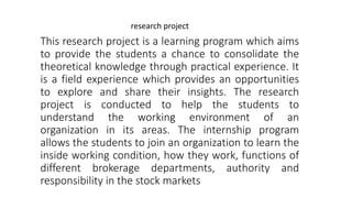 This research project is a learning program which aims
to provide the students a chance to consolidate the
theoretical knowledge through practical experience. It
is a field experience which provides an opportunities
to explore and share their insights. The research
project is conducted to help the students to
understand the working environment of an
organization in its areas. The internship program
allows the students to join an organization to learn the
inside working condition, how they work, functions of
different brokerage departments, authority and
responsibility in the stock markets
research project
 