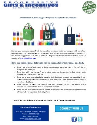 Promotional Tote Bags - Progressive Gifts & Incentives!
Promote your name and logo at Trade Shows, at local events or within your company with one of our
popular promotional Tote Bags. Get your brand seen with our top selling Budget Buster Tote Bag or our
Non-Woven Shopper Tote in as little as 24 hours! Progressive Gifts and Incentives offer an extensive
selection of promotional tote bags
How our promotional tote bags can be successful promotional product?
 These are a cost effective way to keep your company name and logo in front of clients,
prospects and employees
 These bags with your company's personalized logo make the perfect handout for any trade
show exhibitor, health fair or job fair.
 These are a great promotional give away for just about any recipient, but especially if your
clients are carrying items back and forth to work every day - your personalized tote bag will
never leave their hand
 These can also be handout promotional tote bags to universities and K-12 schools as the
students and teachers there are sure to use them every day.
 These are also a valuable motivational tool for within your office to keep your employees aware
of how much you appreciate their daily efforts.
For order or any kind of information contact us of the below address
Progressive Gifts & Incentives
370 Technology Drive, Malvern, PA 19355
Phone: 1-888-557-2708
Fax: 1-888-557-5638
Web: www.pgiproducts.com
 