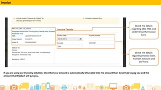 Check the details
regarding SKU, FSN, and
Order ID on the Invoice
here.
Check the details
regarding Invoice Date,
Number, Amount and
VAT here.
Invoice
If you are using our invoicing solutions then the total amount is automatically bifurcated into the amount that buyer has to pay you and the
amount that Flipkart will pay you.
 