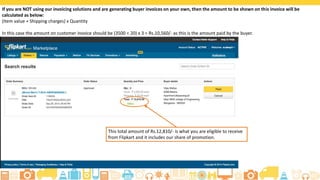 If you are NOT using our invoicing solutions and are generating buyer invoices on your own, then the amount to be shown on this invoice will be
calculated as below:
(Item value + Shipping charges) x Quantity
In this case the amount on customer invoice should be (3500 + 20) x 3 = Rs.10,560/- as this is the amount paid by the buyer.
This total amount of Rs.12,810/- is what you are eligible to receive
from Flipkart and it includes our share of promotion.
 