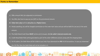 1) Offer amount WILL be subjected to commission.
2) You WILL also have to pay any tax (VAT) on the promotional amount.
3) Order item value will be sale price plus Flipkart share.
4) Simply speaking, you will be charged commission on the order item value and you will be liable for any tax on the same
amount.
5) The Debit Note/Credit Note MUST not be sent to buyers. It is for seller’s internal records only.
6) Credit Note/Debit Note will be generated as part of the order fulfillment process along with the shipping labels.
7) For FA sellers, the Debit Note will be visible to you only if you download the PDF of all transactions. In case you download
the CSV file, then the Debit Note will not be included in it.
Points to Remember
 