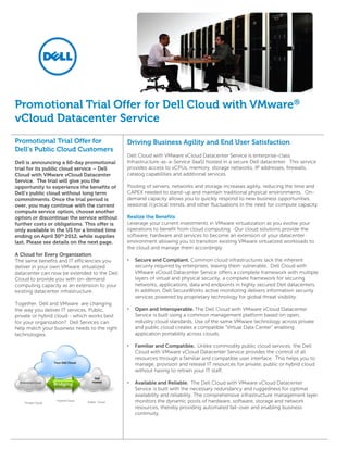 Promotional Trial Offer for Dell Cloud with VMware®
vCloud Datacenter Service
Promotional Trial Offer for                           Driving Business Agility and End User Satisfaction
Dell’s Public Cloud Customers
                                                      Dell Cloud with VMware vCloud Datacenter Service is enterprise-class
Dell is announcing a 60-day promotional               Infrastructure-as-a-Service (IaaS) hosted in a secure Dell datacenter. This service
trial for its public cloud service – Dell             provides access to vCPUs, memory, storage networks, IP addresses, firewalls,
Cloud with VMware vCloud Datacenter                   catalog capabilities and additional services.
Service. The trial will give you the
opportunity to experience the benefits of             Pooling of servers, networks and storage increases agility, reducing the time and
Dell’s public cloud without long term                 CAPEX needed to stand-up and maintain traditional physical environments. On-
commitments. Once the trial period is                 demand capacity allows you to quickly respond to new business opportunities,
over, you may continue with the current               seasonal /cyclical trends, and other fluctuations in the need for compute capacity.
compute service option, choose another
option or discontinue the service without             Realize the Benefits
further costs or obligations. This offer is           Leverage your current investments in VMware virtualization as you evolve your
only available in the US for a limited time           operations to benefit from cloud computing. Our cloud solutions provide the
ending on April 30th 2012, while supplies             software, hardware and services to become an extension of your datacenter
last. Please see details on the next page.            environment allowing you to transition existing VMware virtualized workloads to
                                                      the cloud and manage them accordingly.
A Cloud for Every Organization
The same benefits and IT efficiencies you             •   Secure and Compliant. Common cloud infrastructures lack the inherent
deliver in your own VMware virtualized                    security required by enterprises, leaving them vulnerable. Dell Cloud with
datacenter can now be extended to the Dell                VMware vCloud Datacenter Service offers a complete framework with multiple
Cloud to provide you with on-demand                       layers of virtual and physical security, a complete framework for securing
computing capacity as an extension to your                networks, applications, data and endpoints in highly secured Dell datacenters.
existing datacenter infrastructure.                       In addition, Dell SecureWorks active monitoring delivers information security
                                                          services powered by proprietary technology for global threat visibility.
Together, Dell and VMware are changing
the way you deliver IT services. Public,              •   Open and Interoperable. The Dell Cloud with VMware vCloud Datacenter
private or hybrid cloud - which works best                Service is built using a common management platform based on open,
for your organization? Dell Services can                  industry cloud standards. Use of the same VMware technology across private
help match your business needs to the right               and public cloud creates a compatible “Virtual Data Center” enabling
technologies.                                             application portability across clouds.

                                                      •   Familiar and Compatible. Unlike commodity public cloud services, the Dell
                                                          Cloud with VMware vCloud Datacenter Service provides the control of all
                                                          resources through a familiar and compatible user interface. This helps you to
                     Your Dell Cloud
                                                          manage, provision and release IT resources for private, public or hybrid cloud
                                                          without having to retrain your IT staff.
                                          Dell
  Enterprise Cloud
                     Bridging
                                         Hosted       •   Available and Reliable. The Dell Cloud with VMware vCloud Datacenter
                                                          Service is built with the necessary redundancy and ruggedness for optimal
                                                          availability and reliability. The comprehensive infrastructure management layer
     Private Cloud
                      Hybrid Cloud
                                       Public Cloud       monitors the dynamic pools of hardware, software, storage and network
                                                          resources, thereby providing automated fail-over and enabling business
                                                          continuity.
 