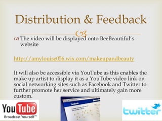 Distribution & Feedback
                         
 The video will be displayed onto BeeBeautiful’s
  website

http://amylouise056.wix.com/makeupandbeauty

It will also be accessible via YouTube as this enables the
make up artist to display it as a YouTube video link on
social networking sites such as Facebook and Twitter to
further promote her service and ultimately gain more
custom.
 