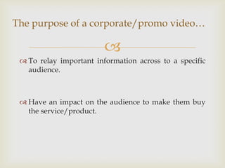 The purpose of a corporate/promo video…

                         
  To relay important information across to a specific
   audience.



  Have an impact on the audience to make them buy
   the service/product.
 