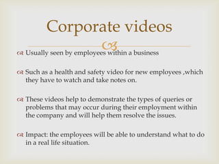 Corporate videos
                           a business
 Usually seen by employees within

 Such as a health and safety video for new employees ,which
  they have to watch and take notes on.

 These videos help to demonstrate the types of queries or
  problems that may occur during their employment within
  the company and will help them resolve the issues.

 Impact: the employees will be able to understand what to do
  in a real life situation.
 