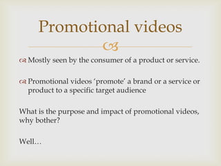 Promotional videos
            
 Mostly seen by the consumer of a product or service.

 Promotional videos ‘promote’ a brand or a service or
  product to a specific target audience

What is the purpose and impact of promotional videos,
why bother?

Well…
 