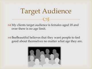 Target Audience
                
 My clients target audience is females aged 18 and
  over there is no age limit.

 BeeBeautiful believes that they want people to feel
  good about themselves no matter what age they are.
 