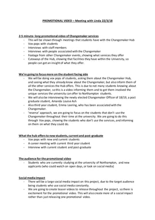 PROMOTIONAL VIDEO – Meeting with Linda 22/3/18
2-5 minute- long promotional video of Changemaker services
- This will be shown through meetings that students have with the Changemaker Hub
- Vox pops with students
- Interviews with staff members
- Interviews with people associated with the Changemaker
- Footage from other Changemaker events, showing what services they offer
- Cutaways of the Hub, showing that facilities they have within the University, so
people can get an insight of what they offer.
We’re going to focus more on the student facing side
- We will be doing vox pops of students, asking them about the Changemaker Hub,
and seeing what they already know about the Changemaker, but also inform them of
all the other services the Hub offers. This is due to not many students knowing about
the Changemaker, so this is a video informing them and to get them involved the
unique services the university can offer to Northampton students.
- We will also be interviewing the newly elected Changemaker Officer of 18/19, a post
graduate student, Amanda Louise Ash
- Also third year student, Emma Leering, who has been associated with the
Changemaker.
- ‘reverse’ approach, we are going to focus on the students that don’t use the
Changemaker throughout their time at the university. We are going to do this
through Vox pops, showing the students who don’t use the services, and informing
on them on what they could do.
What the hub offers to new students, current and post-graduate
- Vox pops with new and current students
- A career meeting with current third year student
- Interview with current student and post-graduate
The audience for the promotional video
- Students who are currently studying at the university of Northampton, and new
applicants (who could watch on open days, or look on social media)
Social media impact
- There will be a large social media impact on this project, due to the target audience
being students who use social media constantly.
- We are going to create teaser videos to release throughout the project, so there is
excitement for the promotional video. This will also create more of a social impact
rather than just releasing one promotional video.
 