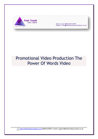Promotional Video Production The
     Power Of Words Video




1   www.fasttrackyoursales.co.uk 08452570073 email: support@fasttrackyoursales.co.uk
 