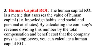 3. Human Capital ROI: The human capital ROI
is a metric that assesses the value of human
capital (i.e. knowledge habits, and social and
personal attributes).By calculating the company's
revenue dividing this number by the total
compensation and benefit cost that the company
pays its employees, you can calculate a human
capital ROI.
 