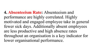 4. Absenteeism Rate: Absenteeism and
performance are highly correlated. Highly
motivated and engaged employee take in general
fewer sick days. Additionally absent employees
are less productive and high absence rates
throughout an organisation is a key indicator for
lower organisational performance.
 