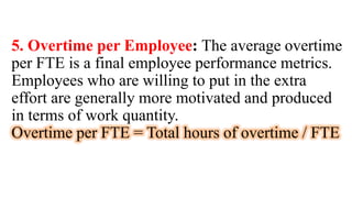 5. Overtime per Employee: The average overtime
per FTE is a final employee performance metrics.
Employees who are willing to put in the extra
effort are generally more motivated and produced
in terms of work quantity.
Overtime per FTE = Total hours of overtime / FTE
 