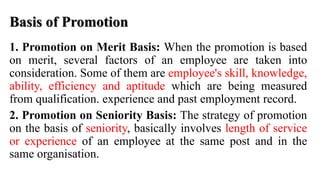 Basis of Promotion
1. Promotion on Merit Basis: When the promotion is based
on merit, several factors of an employee are taken into
consideration. Some of them are employee's skill, knowledge,
ability, efficiency and aptitude which are being measured
from qualification. experience and past employment record.
2. Promotion on Seniority Basis: The strategy of promotion
on the basis of seniority, basically involves length of service
or experience of an employee at the same post and in the
same organisation.
 