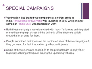 +
    SPECIAL CAMPAIGNS
   Volkswagen also started two campaigns at different times in
    India. ‘Innovations for Everyone’was launched in 2010 while another
    campaign ‘Think Blue’ was launched in 2011.

   Both these campaigns were launched with much fanfare as an integrated
    marketing campaign across all the online & offline channels which
    created a lot of buzz for them.

   People submitted their ideas on the dedicated sites of these campaigns &
    they got voted for their innovation by other participants.

   Some of these ideas are passed on to the product team to study their
    feasibility of being introduced among the upcoming vehicles.
 