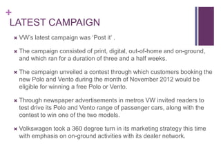 +
LATEST CAMPAIGN
       VW’s latest campaign was ‘Post it’ .

       The campaign consisted of print, digital, out-of-home and on-ground,
        and which ran for a duration of three and a half weeks.

       The campaign unveiled a contest through which customers booking the
        new Polo and Vento during the month of November 2012 would be
        eligible for winning a free Polo or Vento.

       Through newspaper advertisements in metros VW invited readers to
        test drive its Polo and Vento range of passenger cars, along with the
        contest to win one of the two models.

       Volkswagen took a 360 degree turn in its marketing strategy this time
        with emphasis on on-ground activities with its dealer network.
 
