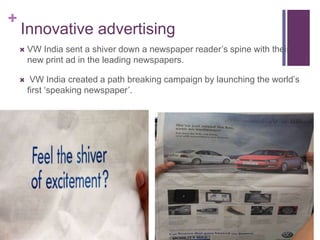 +
    Innovative advertising
       VW India sent a shiver down a newspaper reader’s spine with their
        new print ad in the leading newspapers.

        VW India created a path breaking campaign by launching the world’s
        first ‘speaking newspaper’.
 