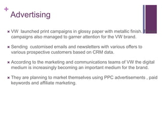 +
    Advertising
   VW launched print campaigns in glossy paper with metallic finish. These
    campaigns also managed to garner attention for the VW brand.

   Sending customised emails and newsletters with various offers to
    various prospective customers based on CRM data.

   According to the marketing and communications teams of VW the digital
    medium is increasingly becoming an important medium for the brand.

   They are planning to market themselves using PPC advertisements , paid
    keywords and affiliate marketing.
 