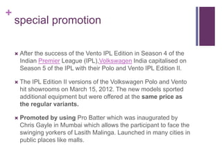 +
    special promotion

       After the success of the Vento IPL Edition in Season 4 of the
        Indian Premier League (IPL),Volkswagen India capitalised on
        Season 5 of the IPL with their Polo and Vento IPL Edition II.

       The IPL Edition II versions of the Volkswagen Polo and Vento
        hit showrooms on March 15, 2012. The new models sported
        additional equipment but were offered at the same price as
        the regular variants.

       Promoted by using Pro Batter which was inaugurated by
        Chris Gayle in Mumbai which allows the participant to face the
        swinging yorkers of Lasith Malinga. Launched in many cities in
        public places like malls.
 