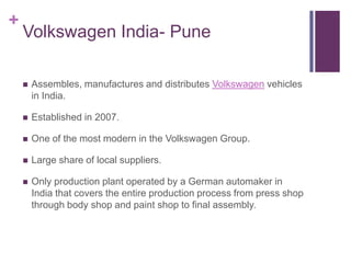 +
    Volkswagen India- Pune

       Assembles, manufactures and distributes Volkswagen vehicles
        in India.

       Established in 2007.

       One of the most modern in the Volkswagen Group.

       Large share of local suppliers.

       Only production plant operated by a German automaker in
        India that covers the entire production process from press shop
        through body shop and paint shop to final assembly.
 