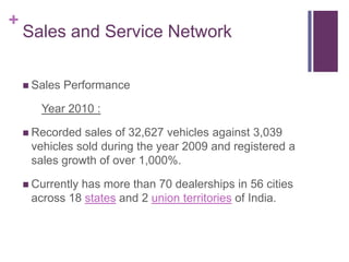 +
    Sales and Service Network

     Sales   Performance

       Year 2010 :

     Recorded sales of 32,627 vehicles against 3,039
     vehicles sold during the year 2009 and registered a
     sales growth of over 1,000%.

     Currently
              has more than 70 dealerships in 56 cities
     across 18 states and 2 union territories of India.
 