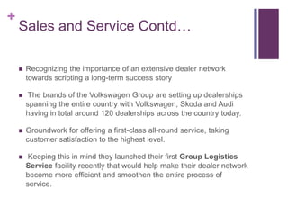 +
    Sales and Service Contd…

       Recognizing the importance of an extensive dealer network
        towards scripting a long-term success story

        The brands of the Volkswagen Group are setting up dealerships
        spanning the entire country with Volkswagen, Skoda and Audi
        having in total around 120 dealerships across the country today.

       Groundwork for offering a first-class all-round service, taking
        customer satisfaction to the highest level.

        Keeping this in mind they launched their first Group Logistics
        Service facility recently that would help make their dealer network
        become more efficient and smoothen the entire process of
        service.
 