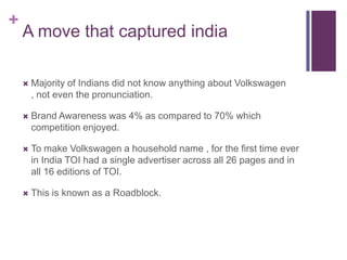 +
    A move that captured india

       Majority of Indians did not know anything about Volkswagen
        , not even the pronunciation.

       Brand Awareness was 4% as compared to 70% which
        competition enjoyed.

       To make Volkswagen a household name , for the first time ever
        in India TOI had a single advertiser across all 26 pages and in
        all 16 editions of TOI.

       This is known as a Roadblock.
 