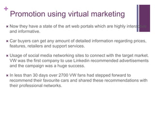 +
    Promotion using virtual marketing
   Now they have a state of the art web portals which are highly interactive
    and informative.

   Car buyers can get any amount of detailed information regarding prices,
    features, retailers and support services.

   Usage of social media networking sites to connect with the target market.
    VW was the first company to use Linkedin recommended advertisements
    and the campaign was a huge success.

   In less than 30 days over 2700 VW fans had stepped forward to
    recommend their favourite cars and shared these recommendations with
    their professional networks.
 