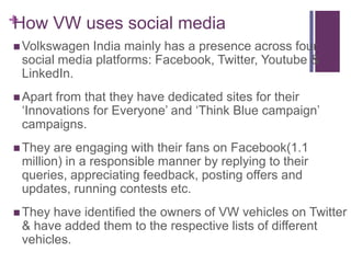 +
How VW uses social media
 Volkswagen India mainly has a presence across four
 social media platforms: Facebook, Twitter, Youtube &
 LinkedIn.
 Apartfrom that they have dedicated sites for their
 ‘Innovations for Everyone’ and ‘Think Blue campaign’
 campaigns.
 They are engaging with their fans on Facebook(1.1
 million) in a responsible manner by replying to their
 queries, appreciating feedback, posting offers and
 updates, running contests etc.
 They have identified the owners of VW vehicles on Twitter
 & have added them to the respective lists of different
 vehicles.
 